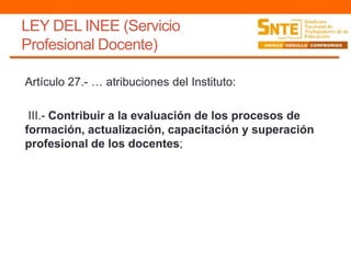 LEY DEL INEE (Servicio
Profesional Docente)
Artículo 27.- … atribuciones del Instituto:
III.- Contribuir a la evaluación de los procesos de
formación, actualización, capacitación y superación
profesional de los docentes;
 
