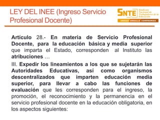 LEY DEL INEE (Ingreso Servicio
Profesional Docente)
Artículo 28.- En materia de Servicio Profesional
Docente, para la educación básica y media superior
que imparta el Estado, corresponden al Instituto las
atribuciones …
III. Expedir los lineamientos a los que se sujetarán las
Autoridades Educativas, así como organismos
descentralizados que imparten educación media
superior, para llevar a cabo las funciones de
evaluación que les corresponden para el ingreso, la
promoción, el reconocimiento y la permanencia en el
servicio profesional docente en la educación obligatoria, en
los aspectos siguientes:
 