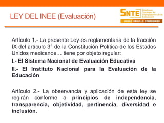 LEY DEL INEE (Evaluación)
Artículo 1.- La presente Ley es reglamentaria de la fracción
IX del artículo 3° de la Constitución Política de los Estados
Unidos mexicanos… tiene por objeto regular:
I.- El Sistema Nacional de Evaluación Educativa
II.- El Instituto Nacional para la Evaluación de la
Educación
Artículo 2.- La observancia y aplicación de esta ley se
regirán conforme a principios de independencia,
transparencia, objetividad, pertinencia, diversidad e
inclusión.
 