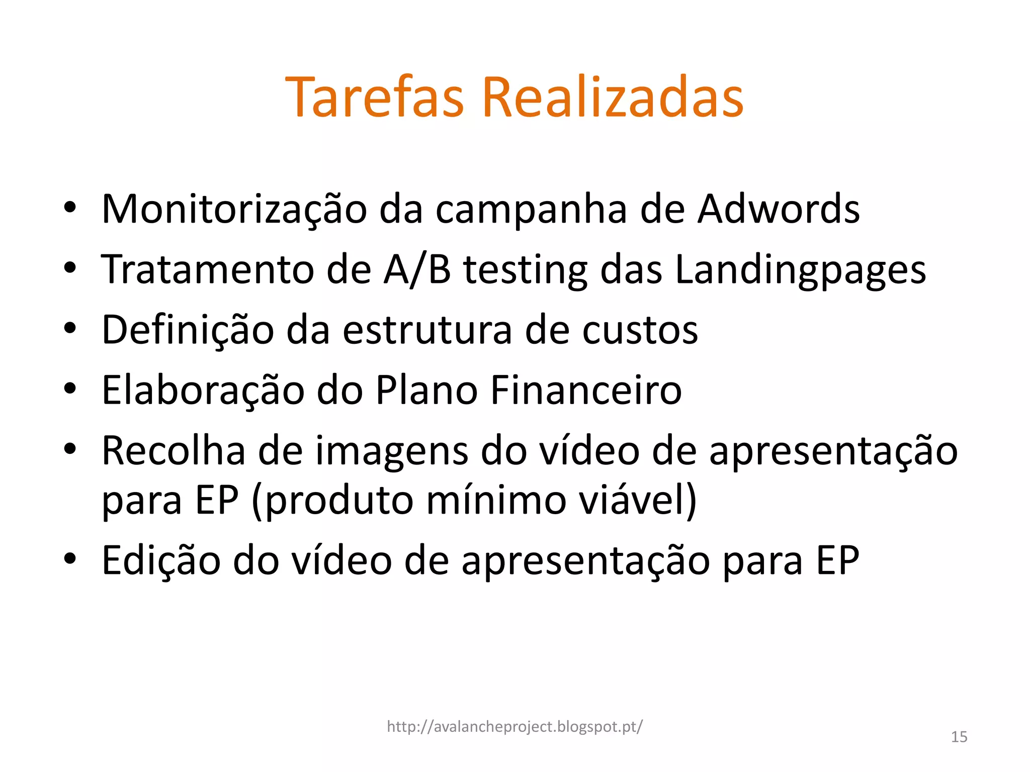Tarefas Realizadas
• Monitorização da campanha de Adwords
• Tratamento de A/B testing das Landingpages
• Definição da estrutura de custos
• Elaboração do Plano Financeiro
• Recolha de imagens do vídeo de apresentação
  para EP (produto mínimo viável)
• Edição do vídeo de apresentação para EP


                http://avalancheproject.blogspot.pt/
                                                       15
 