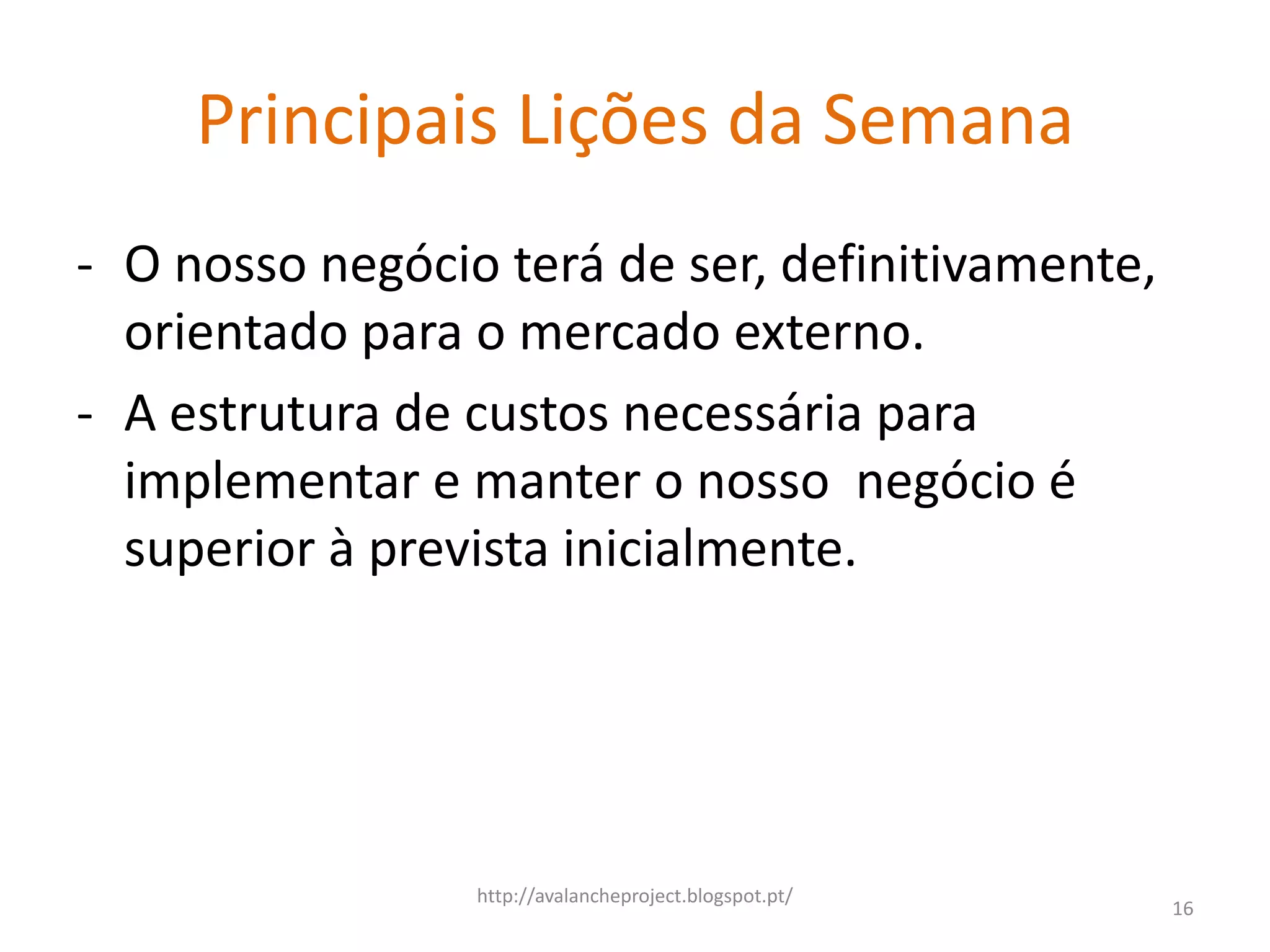 Principais Lições da Semana
- O nosso negócio terá de ser, definitivamente,
  orientado para o mercado externo.
- A estrutura de custos necessária para
  implementar e manter o nosso negócio é
  superior à prevista inicialmente.




                 http://avalancheproject.blogspot.pt/
                                                        16
 