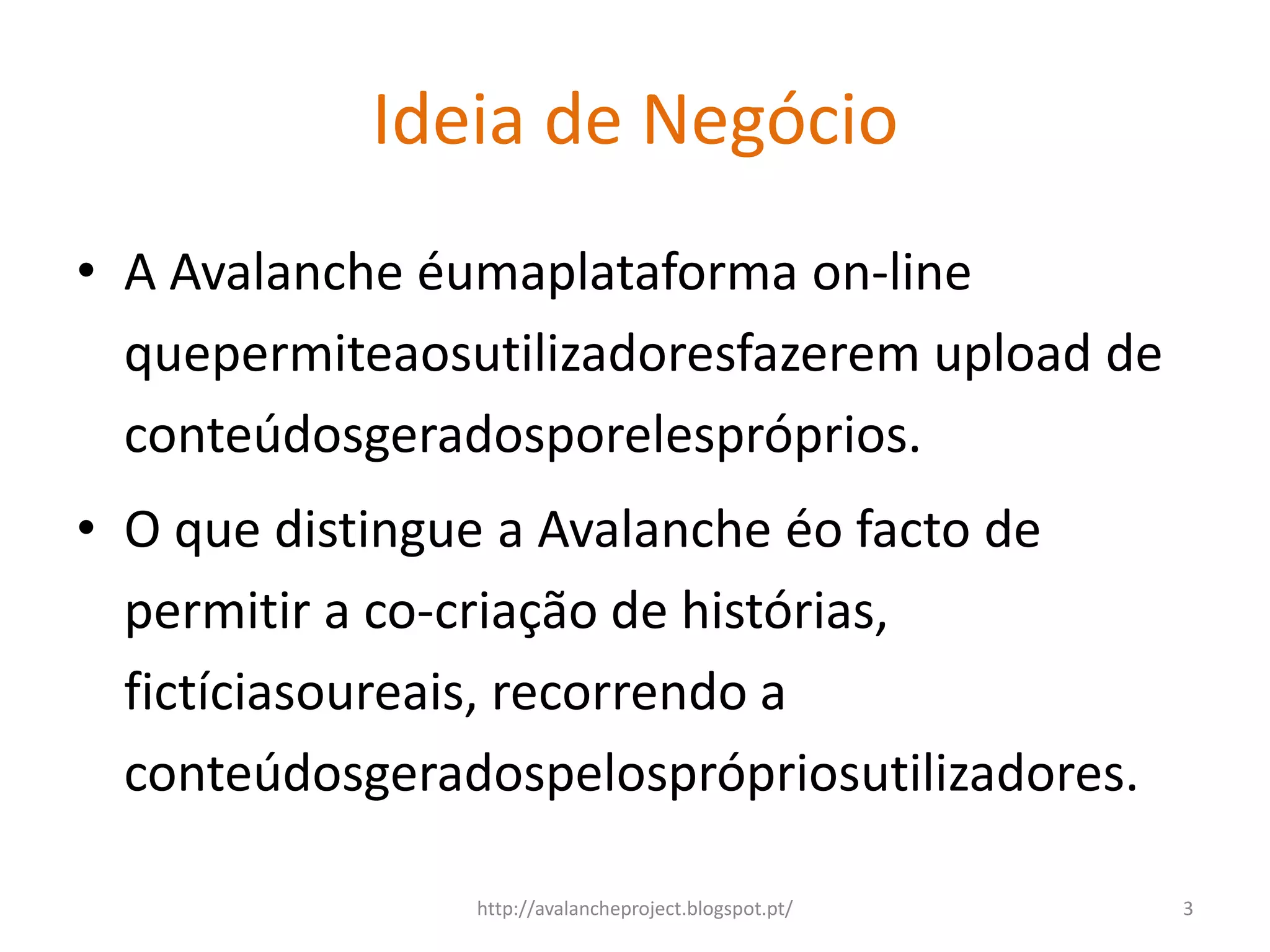 Ideia de Negócio
• A Avalanche éumaplataforma on-line
  quepermiteaosutilizadoresfazerem upload de
  conteúdosgeradosporelespróprios.
• O que distingue a Avalanche éo facto de
  permitir a co-criação de histórias,
  fictíciasoureais, recorrendo a
  conteúdosgeradospelosprópriosutilizadores.

                http://avalancheproject.blogspot.pt/   3
 