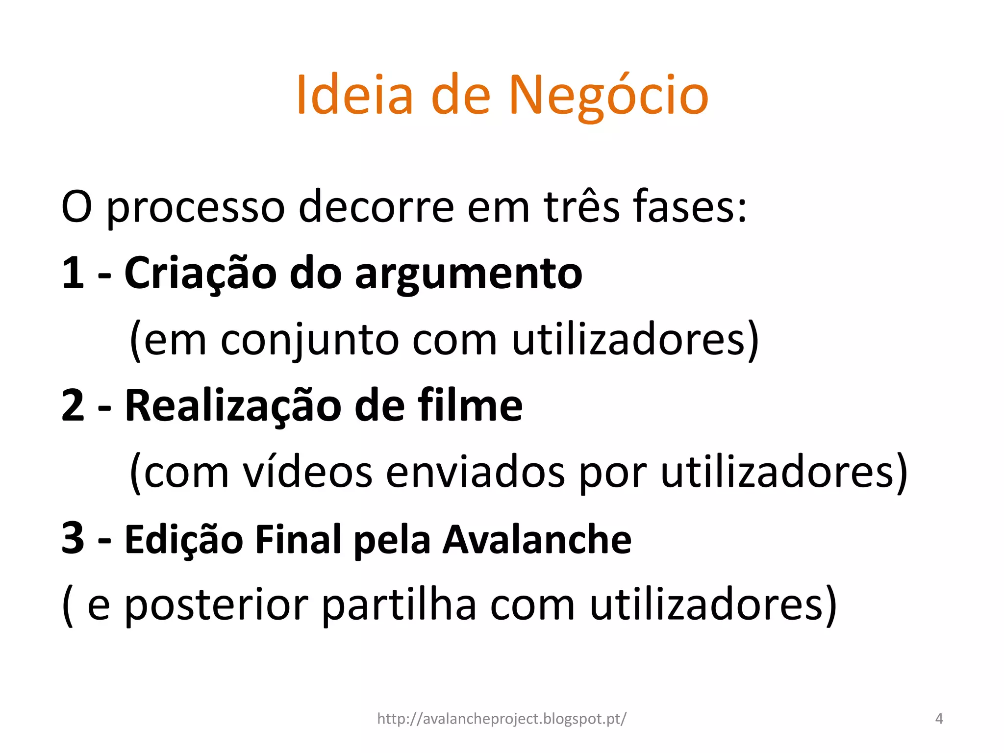 Ideia de Negócio
O processo decorre em três fases:
1 - Criação do argumento
    (em conjunto com utilizadores)
2 - Realização de filme
    (com vídeos enviados por utilizadores)
3 - Edição Final pela Avalanche
( e posterior partilha com utilizadores)

               http://avalancheproject.blogspot.pt/   4
 