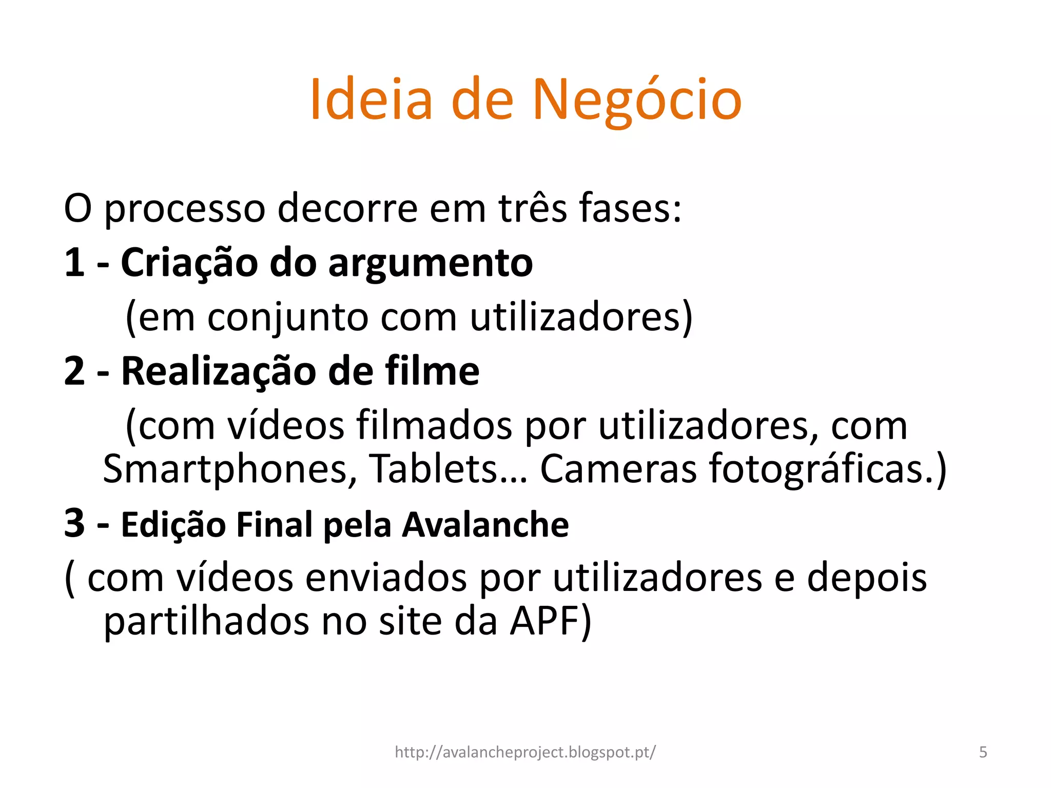 Ideia de Negócio
O processo decorre em três fases:
1 - Criação do argumento
    (em conjunto com utilizadores)
2 - Realização de filme
    (com vídeos filmados por utilizadores, com
   Smartphones, Tablets… Cameras fotográficas.)
3 - Edição Final pela Avalanche
( com vídeos enviados por utilizadores e depois
   partilhados no site da APF)

                 http://avalancheproject.blogspot.pt/   5
 