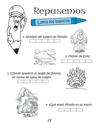 11
Repasemos
1. Nombre del suegro de Moisés:
2. Monte de Dios:
3. ¿Dónde apareció el Angel de Jehová
en forma de llama de fuego?
4. ¿Qué tomó Moisés en su mano?
Llena los blancos
 