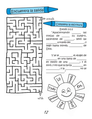 12
Todo
lo
puedo
en
Cristo
que
m
e
fortalece
entrada
salida
Exodo 3:1-2
“Apacentando _______ las
ovejas de ______ su suegro,
sacerdote de ________, llevó las
_________ a través del ___________, y
llegó hasta Horeb, ___________ de
Dios.
Y se le ___________ el Angel de
_________ en una llama de ________
en medio de una _________; y él
miró, y vio que la zarza _________ en
___________, y la ____________ no se
_______________.”
Encuentra la salida
Completa la escritura
 