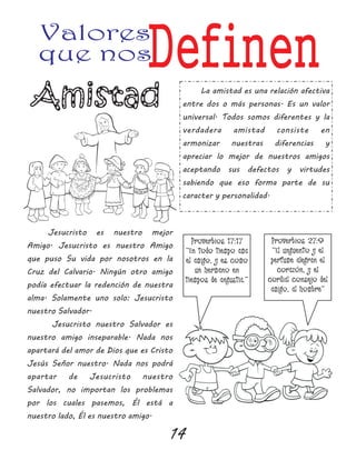 14
Valores
que nosDefinen
Proverbios 17:17
“En todo tiempo ama
el amigo, y es como
un hermano en
tiempos de angustia.”
Proverbios 27:9
“El unguento y el
perfume alegran el
corazón, y el
cordial consejo del
amigo, al hombre”
Jesucristo es nuestro mejor
Amigo. Jesucristo es nuestro Amigo
que puso Su vida por nosotros en la
Cruz del Calvario. Ningún otro amigo
podía efectuar la redención de nuestra
alma. Solamente uno solo: Jesucristo
nuestro Salvador.
Jesucristo nuestro Salvador es
nuestro amigo inseparable. Nada nos
apartará del amor de Dios que es Cristo
Jesús Señor nuestro. Nada nos podrá
apartar de Jesucristo nuestro
Salvador, no importan los problemas
por los cuales pasemos, Él está a
nuestro lado, Él es nuestro amigo.
La amistad es una relación afectiva
entre dos o más personas. Es un valor
universal. Todos somos diferentes y la
verdadera amistad consiste en
armonizar nuestras diferencias y
apreciar lo mejor de nuestros amigos
aceptando sus defectos y virtudes
sabiendo que eso forma parte de su
caracter y personalidad.
 