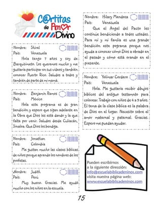 Pueden escribírnos
a la siguiente dirección:
visita nuestra página web:
info@escuelabiblicadeninos.com
www.escuelabiblicadeninos.com
15
Nombre: Shirel
País: Venezuela
Hola tengo 7 años y soy de
Barquisimeto. Los queremos mucho y me
gustaría participar en sus videos y también
conocer Puerto Rico. Saludos a todos y
tambiéndepartedemimamá.
Nombre: Benjamín Ramos
País: México
Hola este programa es de gran
bendición y espero que sigan adelante en
la Obra que Dios les está dando y la que
falta por venir. Saludos desde Culiacán,
Sinaloa.QueDioslosbendiga.
Nombre: Yolimar Cordero
País: Venezuela
Hola. Me gustaría recibir dibujos
bíblicos del antiguo testamnto para
colorear.Trabajoconniñosde4a9años.
El tema de la clase bíblica es la palabra
de Dios en el hogar. Necesito sobre el
amor maternal y paternal. Gracias.
Esperomepuedanayudar.
Nombre: Judith
País: Perú
Muy bueno. Gracias. Me ayudó
muchoconlosniñosenlaescuela.
Nombre: Jonathan
País: Colombia
Me gustan mucho las clases bíblicas
deniñosporqueaprendolosnombresdelos
profetas.
Nombre: Hilary Mendoza
País: Venezuela
Que el Angel del Pacto les
continúe bendiciendo a todos ustedes.
Para mí y mi famlia es una grande
bendición este pograma porque nos
ayuda a conocer cómo Dios a obrado en
el pasado y cómo está orando en el
presente.
 