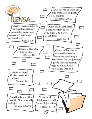 IENSA...
¿Qué sucede cuando un
hijo maldice a su padre
o a su madre?
Proverbios 20:20
16
Cuatro jóvenes hebreos
fueron deportados y
sometidos en un país
pagano. ¿Cuáles son
sus nombres?
Daniel 1:6
¿Cuál era la principal
característica de los
40 hijos y 30 nietos
de Abdón?
Jueces 12:14
¿Cómo se llamaba
el hijo de Agar?
Génesis 16:11
¿Cómo se llamaba el
rey y cuáles fueron
las consecuencias que
sufrieron los tres jóvenes
que le desobedecieron,
negándose a adorar
su estatua? Daniel 3
¿Cómo se llamó
el hijo mayor del
rey Saúl?
1 Samuel 14:1
¿A cuáles de sus hijos
bendijo Noé, y a cuál
maldijo?
Génesis 9:20-29
Al morir el rey
Salomón, ¿Cuál
de sus hijos reinó?
1 Reyes 11:43
 