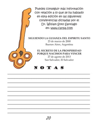 N o t a s
____________________________________________________
____________________________________________________
____________________________________________________
____________________________________________________
____________________________________________________
____________________________________________________
____________________________________________________
____________________________________________________
____________________________________________________
____________________________________________________
Puedes conseguir más información
con relación a lo que se ha hablado
en esta edición en las siguientes
conferencias dictadas por el
Dr. William Soto Santiago
en: www.carpa.com
SIGUIENDO LA GUIANZA DEL ESPIRITU SANTO
23 de marzo de 2000
Buenos Aires, Argentina
EL SECRETO DE LA PROSPERIDAD
PORQUE NACIMOS PARA VENCER
27 de agosto de 2013
San Salvador, El Salvador
20
 