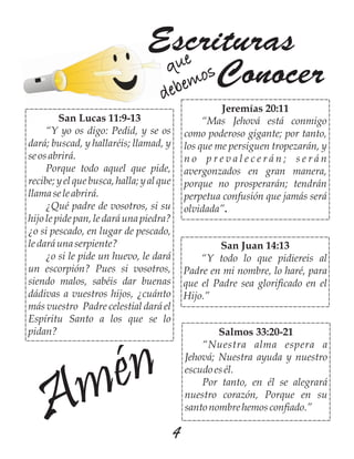 4
Escrituras
Conocerque
debemos
Amén
San Lucas 11:9-13
“Y yo os digo: Pedid, y se os
dará; buscad, y hallaréis; llamad, y
se osabrirá.
Porque todo aquel que pide,
recibe; y el que busca, halla; y al que
llamase leabrirá.
¿Qué padre de vosotros, si su
hijo le pide pan, le dará una piedra?
¿o si pescado, en lugar de pescado,
ledaráuna serpiente?
¿o si le pide un huevo, le dará
un escorpión? Pues si vosotros,
siendo malos, sabéis dar buenas
dádivas a vuestros hijos, ¿cuánto
más vuestro Padre celestial dará el
Espíritu Santo a los que se lo
pidan?
Jeremías 20:11
“Mas Jehová está conmigo
como poderoso gigante; por tanto,
los que me persiguen tropezarán, y
n o p r e v a l e c e r á n ; s e r á n
avergonzados en gran manera,
porque no prosperarán; tendrán
perpetua confusión que jamás será
olvidada”.
San Juan 14:13
“Y todo lo que pidiereis al
Padre en mi nombre, lo haré, para
que el Padre sea glorificado en el
Hijo.”
Salmos 33:20-21
“Nuestra alma espera a
Jehová; Nuestra ayuda y nuestro
escudo es él.
Por tanto, en él se alegrará
nuestro corazón, Porque en su
santonombrehemosconfiado.”
 