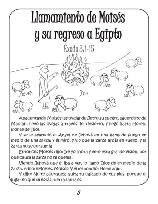 Apacentando Moisés las ovejas de Jetro su suegro, sacerdote de
Madián, llevó las ovejas a través del desierto, y llegó hasta Horeb,
monte de Dios.
Y se le apareció el Angel de Jehová en una llama de fuego en
medio de una zarza; y él miró, y vio que la zarza ardía en fuego, y la
zarza no se consumía.
Entonces Moisés dijo: Iré yo ahora y veré esta grande visión, por
qué causa la zarza no se quema.
Viendo Jehová que él iba a ver, lo llamó Dios de en medio de la
zarza, y dijo: !!Moisés, Moisés! Y él respondió: Heme aquí.
Y dijo: No te acerques; quita tu calzado de tus pies, porque el
lugar en que tú estás, tierra santa es.
5
Llamamiento de Moisés
y su regreso a Egipto
Éxodo 3:1-15
 