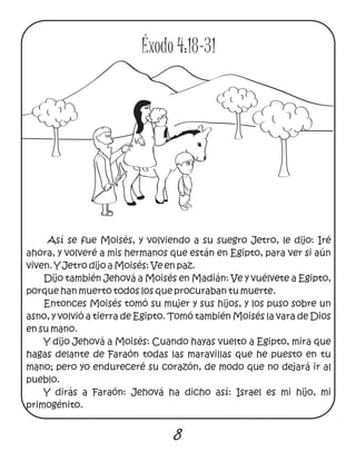 Así se fue Moisés, y volviendo a su suegro Jetro, le dijo: Iré
ahora, y volveré a mis hermanos que están en Egipto, para ver si aún
viven. Y Jetro dijo a Moisés: Ve en paz.
Dijo también Jehová a Moisés en Madián: Ve y vuélvete a Egipto,
porque han muerto todos los que procuraban tu muerte.
Entonces Moisés tomó su mujer y sus hijos, y los puso sobre un
asno, y volvió a tierra de Egipto. Tomó también Moisés la vara de Dios
en su mano.
Y dijo Jehová a Moisés: Cuando hayas vuelto a Egipto, mira que
hagas delante de Faraón todas las maravillas que he puesto en tu
mano; pero yo endureceré su corazón, de modo que no dejará ir al
pueblo.
Y dirás a Faraón: Jehová ha dicho así: Israel es mi hijo, mi
primogénito.
8
Éxodo 4:18-31
 