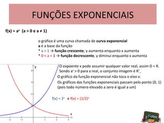 FUNÇÕES EXPONENCIAIS f(x) = a x   (a > 0 e a ≠ 1) o gráfico é uma curva chamada de  curva exponencial a  é a base da função *  a > 1  ->  função   crescente , y aumenta enquanto x aumenta *  0 < a <  1 ->  função   decrescente , y diminui enquanto x aumenta   O expoente x pode assumir qualquer valor real, assim D = R.   Sendo a x  > 0 para x real, o conjunto imagem é R * +   O gráfico da função exponencial não toca o eixo x.   Os gráficos das funções exponenciais passam pelo ponto (0, 1)    (pois todo número elevado a zero é igual a um) f(x) = 2 x   e  f(x) = (1/2) x 
