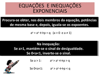 EQUAÇÕES  E INEQUAÇÕES EXPONENCIAIS Procura-se obter, nos dois membros da equação, potências de mesma base e, depois, iguala-se os expoentes. a p  = a q  ↔p = q  (a > 0  e a ≠ 1) Na inequação:  Se a>1, mantém-se o sinal de desigualdade. Se 0<a<1, inverte-se o sinal. Se a > 1: a p  > a q  ↔p > q Se 0<a<1:  a p  > a q  ↔p < q 
