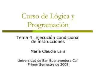 Curso de Lógica y Programación Tema 4: Ejecución condicional de instrucciones María Claudia Lara Universidad de San Buenaventura Cali Primer Semestre de 2008 