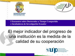 El mejor indicador del progreso de una institución es la medida de la calidad de su cooperación I Encuentro sobre Doctorados a Tiempo Compartido  e Incubadoras de Investigación Ecuador 