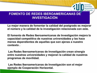 FOMENTO DE REDES IBEROAMERICANAS DE INVESTIGACIÓN La mejor manera de fomentar la calidad del postgrado es mejorar el número y la calidad de la investigación relacionada con este.  El fomento de Redes Iberoamericanas de Investigación mejora la capacidad competitiva de nuestras universidades y las hace menos dependientes de aquellas que son ajenas a nuestro contexto . Las Redes Iberoamericanas de Investigación crean sinergía entre nuestras universidades y mejoran la calidad de nuestros programas de movilidad. Las Redes Iberoamericanas de Investigación son el mejor ejemplo de Cooperación Horizontal. 
