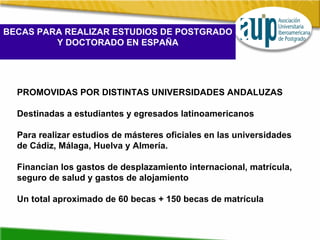BECAS PARA REALIZAR ESTUDIOS DE POSTGRADO Y DOCTORADO EN ESPAÑA PROMOVIDAS POR DISTINTAS UNIVERSIDADES ANDALUZAS Destinadas a estudiantes y egresados latinoamericanos Para realizar estudios de másteres oficiales en las universidades de Cádiz, Málaga, Huelva y Almería. Financian los gastos de desplazamiento internacional, matrícula,  seguro de salud y gastos de alojamiento Un total aproximado de 60 becas + 150 becas de matrícula 