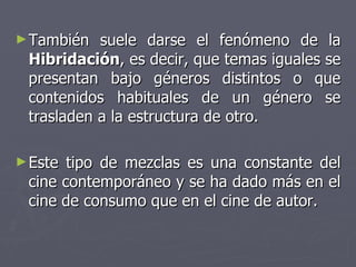 También suele darse el fenómeno de la  Hibridación , es decir, que temas iguales se presentan bajo géneros distintos o que contenidos habituales de un género se trasladen a la estructura de otro.  Este tipo de mezclas es una constante del cine contemporáneo y se ha dado más en el cine de consumo que en el cine de autor.  
