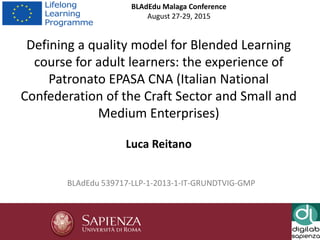 1
BLAdEdu Malaga Conference
August 27-29, 2015
BLAdEdu 539717-LLP-1-2013-1-IT-GRUNDTVIG-GMP
Defining a quality model for Blended Learning
course for adult learners: the experience of
Patronato EPASA CNA (Italian National
Confederation of the Craft Sector and Small and
Medium Enterprises)
Luca Reitano
 