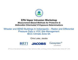 EPA Vapor Intrusion Workshop
Measurement-Based Methods for Protective &
Defensible Chlorinated VI Exposure Determinations
35th Annual International Conference on Soils, Sediments, Water, and Energy, Amherst, Massachusetts, October 22nd, 2019
Wheeler and SEND Buildings In Indianapolis – Radon and Differential
Pressure Data in VOC Site Management
IECC Climate Zone 5A
Chris Lutes, Jacobs
 