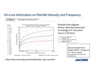 On-Line Information on Rainfall Intensity and Frequency
• https://hdsc.nws.noaa.gov/hdsc/pfds/pfds_map_cont.html
Example from Augusta 
Kansas, Note that every year 
on average a 3” rain event 
occurs in 24 hours 
Second example from 
Chapel Hill NC – 61 days of 
>1” rain in 5 years  
https://www.ncdc.noaa.gov/cdo‐
web/datatools
 