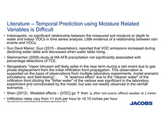 Literature – Temporal Prediction using Moisture Related
Variables is Difficult
• Indianapolis: no significant relationship between the measured soil moisture or depth to
water and indoor VOCs in time series analysis. Little evidence of a relationship between rain
events and VOCs.
• Sun Devil Manor; Guo (2015 - dissertation), reported that VOC emissions increased during
declining water table and decreased when water table rising.
• Steinmacher (2009) study at Hill AFB precipitation not significantly associated with
percentage detections of TCE.
• Illangeskare “Vapor intrusion will likely spike in the near term during a rain event due to gas
phase displacement from the initial infiltration front propagation. This observation is
supported on the basis of observations from multiple laboratory experiments, model scenario
simulations, and field-testing”.. “A “washout effect” due to the "cleaner water" of the
infiltration front diluting the "dirtier water" of the vadose was significant in the laboratory
experiment and corroborated by the model, but was not readily observed in the rainfall
scenarios…”.
• Shen (2012): Modeled effects – [VOC] go ↑ then ↓ a er rain event, eﬀects weaker at 1 meter
• Infiltration rates vary from >1 inch per hour to <0.10 inches per hour
http://www.soil.ncsu.edu/certification/manual/slides/chapter5a/img14.html
 