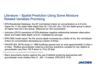 Literature – Spatial Prediction Using Some Moisture
Related Variables Promising
• EPA Residential Database: the AF (normalized indoor air concentration) is 4.6 to 9x
higher for <1.5m water table depth then for 1.5m-3m; the 1.5m-3m depth group is about
2x higher then the 3-5m group, difference at >5m inconsistent.
• Johnston (2013) reanalysis of EPA database negative relationship between attenuation
factor and water table depth; p<0.01; mediated by soil type
• EPA CMS model report “As the source depth increases by a factor of six, the normalized
indoor air concentration decreases by a factor of three.“
• Hill AFB (EA, 2016) study n= 1968 buildings spread over an area approximately 5 miles x
4 miles. Shallow groundwater noted as a primary predictive variable for risk; depths to
groundwater vary from 100 ft down to 10 to 20 feet.
(http://afcec.publicadmin-record.us.af.mil/hcUqrfsGfjQqiPFW56ZmGume3PmymIRpXD2kwgF5_KI1/552693.pdf)
• Many documents caution against the use of default screening approaches with
groundwater more shallow then X. (MI < 3 meters; EPA 2015 <5 ft)
 