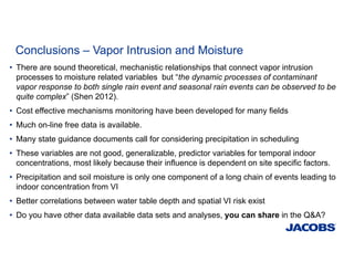 Conclusions – Vapor Intrusion and Moisture
• There are sound theoretical, mechanistic relationships that connect vapor intrusion
processes to moisture related variables but “the dynamic processes of contaminant
vapor response to both single rain event and seasonal rain events can be observed to be
quite complex” (Shen 2012).
• Cost effective mechanisms monitoring have been developed for many fields
• Much on-line free data is available.
• Many state guidance documents call for considering precipitation in scheduling
• These variables are not good, generalizable, predictor variables for temporal indoor
concentrations, most likely because their influence is dependent on site specific factors.
• Precipitation and soil moisture is only one component of a long chain of events leading to
indoor concentration from VI
• Better correlations between water table depth and spatial VI risk exist
• Do you have other data available data sets and analyses, you can share in the Q&A?
 