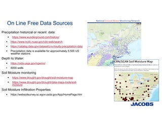 On Line Free Data Sources
Precipitation historical or recent data:
 https://www.wunderground.com/history/
 https://www.ncdc.noaa.gov/cdo-web/search
 https://catalog.data.gov/dataset/u-s-hourly-precipitation-data
 Precipitation data is available for approximately 5,500 US
weather stations
Depth to Water:
 https://cida.usgs.gov/ngwmn/
• 6000 wells
Soil Moisture monitoring
 https://www.drought.gov/drought/soil-moisture-map
 https://www.drought.gov/drought/data-maps-tools/soil-
moisture
Soil Moisture Infiltration Properties
 https://websoilsurvey.sc.egov.usda.gov/App/HomePage.htm
 