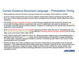 Current Guidance Document Language – Precipitation Timing
• State guidance documents have varying provisions for sampling times based on rainfall
• In some cases requirements are only for weather observation before sampling events (MA, NJ,
NC), but in other cases provisions control when samples are to be taken, which effect the cost of
sampling.
• CA (2015) soil gas sampling should not occur during a significant rain event and should only
occur after five days without a significant rain event. A significant rain event is defined as 1/2 inch
or greater of rainfall during a 24-hour period…Irrigation or watering of soil should stop at least five
days prior to the sampling
• Ohio recommends indoor air and subslab sampling at times when the soil is “Saturated with rain
(1/2” of rain or more within 24 hours)” but calls for avoiding external soil gas sampling for 24 hours
after such a rain event (Ohio, May 2010).
• ITRC (2007) states with regard to indoor air: “Measurements made during or immediately after a
significant rain event (e.g., >1 inch) may not be representative of long-term average conditions.
For other sites, however, frequent rainfall is common, and testing soon after a rain event is both
representative and inevitable.”
• MI (2013) Show that “Site conditions have not been influenced by precipitation prior to sample
collection: •The waiting period will be dependent upon soil type, amount of rain, and previous soil
moisture content (e.g., longer for clays, longer for heavy rains, shorter for coarse sands, etc.).
Information should be provided showing justification of actual time elapsed between rain and
sampling events.”
 