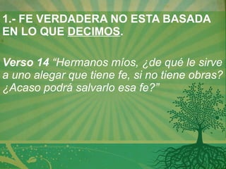 1.- FE VERDADERA NO ESTA BASADA EN LO QUE  DECIMOS .   Verso 14  “Hermanos míos, ¿de qué le sirve a uno alegar que tiene fe, si no tiene obras? ¿Acaso podrá salvarlo esa fe?”   