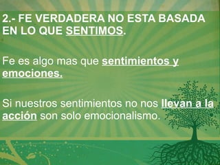 2.- FE VERDADERA NO ESTA BASADA EN LO QUE  SENTIMOS .   Fe es algo mas que  sentimientos y emociones.   Si nuestros sentimientos no nos  llevan a la acción  son solo emocionalismo. 