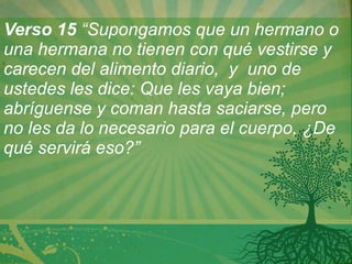 Verso 15  “Supongamos que un hermano o una hermana no tienen con qué vestirse y carecen del alimento diario,  y  uno de ustedes les dice: Que les vaya bien; abríguense y coman hasta saciarse, pero no les da lo necesario para el cuerpo, ¿De qué servirá eso?”  