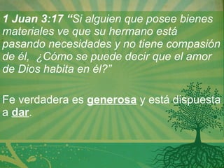 1 Juan 3:17 “ Si alguien que posee bienes materiales ve que su hermano está pasando necesidades y no tiene compasión de él,  ¿Cómo se puede decir que el amor de Dios habita en él?”    Fe verdadera es  generosa  y está dispuesta a  dar . 