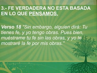 3.- FE VERDADERA NO ESTA BASADA EN LO QUE  PENSAMOS.   Verso 18  “Sin embargo, alguien dirá: Tu tienes fe, y yo tengo obras. Pues bien, muéstrame tu fe sin las obras, y yo te mostraré la fe por mis obras.” 