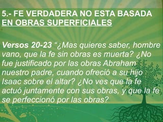5.- FE VERDADERA NO ESTA BASADA  EN OBRAS SUPERFICIALES   Versos 20-23  “¿Mas quieres saber, hombre vano, que la fe sin obras es muerta? ¿No fue justificado por las obras Abraham nuestro padre, cuando ofreció a su hijo Isaac sobre el altar? ¿No ves que la fe actuó juntamente con sus obras, y que la fe se perfeccionó por las obras?  