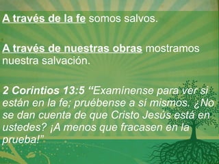 A través de la fe  somos salvos.   A través de nuestras obras  mostramos nuestra salvación. 2 Corintios 13:5 “ Examínense para ver si están en la fe; pruébense a sí mismos. ¿No se dan cuenta de que Cristo Jesús está en ustedes? ¡A menos que fracasen en la prueba!”  