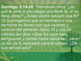 Santiago 2:14-26   “Hermanos míos, ¿de qué le sirve a uno alegar que tiene fe, si no tiene obras? ¿Acaso podrá salvarlo esa fe?15 Supongamos que un hermano o una hermana no tienen con qué vestirse y carecen del alimento diario,16 y uno de ustedes les dice: «Que les vaya bien; abríguense y coman hasta saciarse», pero no les da lo necesario para el cuerpo.   ¿De qué servirá eso?   