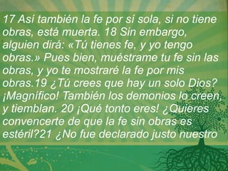17 Así también la fe por sí sola, si no tiene obras, está muerta. 18 Sin embargo, alguien dirá: «Tú tienes fe, y yo tengo obras.» Pues bien, muéstrame tu fe sin las obras, y yo te mostraré la fe por mis obras.19 ¿Tú crees que hay un solo Dios? ¡Magnífico! También los demonios lo creen, y tiemblan.   20 ¡Qué tonto eres! ¿Quieres convencerte de que la fe sin obras es estéril?21 ¿No fue declarado justo nuestro 