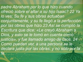 padre Abraham por lo que hizo cuando ofreció sobre el altar a su hijo Isaac? 22 Ya lo ves: Su fe y sus obras actuaban conjuntamente, y su fe llegó a la perfección por las obras que hizo.23 Así se cumplió la Escritura que dice: «Le creyó Abraham a Dios, y esto se le tomó en cuenta como justicia», y fue llamado amigo de Dios. 24 Como pueden ver, a una persona se le declara justa por las obras, y no sólo por la fe.   
