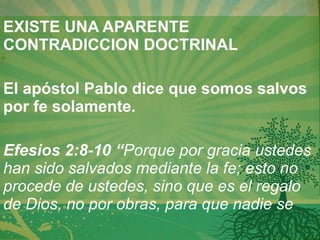 EXISTE UNA APARENTE CONTRADICCION DOCTRINAL   El apóstol Pablo dice que somos salvos por fe solamente.   Efesios 2:8-10 “ Porque por gracia ustedes han sido salvados mediante la fe; esto no procede de ustedes, sino que es el regalo de Dios, no por obras, para que nadie se 