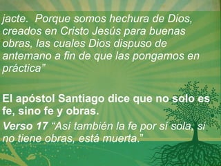 jacte.  Porque somos hechura de Dios, creados en Cristo Jesús para buenas obras, las cuales Dios dispuso de antemano a fin de que las pongamos en práctica” El apóstol Santiago dice que no solo es fe, sino fe y obras. Verso 17  “Así también la fe por sí sola, si no tiene obras, está muerta .” 