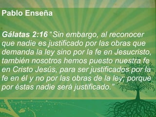 Pablo Enseña   Gálatas 2:16   “ Sin embargo, al reconocer que nadie es justificado por las obras que demanda la ley sino por la fe en Jesucristo, también nosotros hemos puesto nuestra fe en Cristo Jesús, para ser justificados por la fe en él y no por las obras de la ley; porque por éstas nadie será justificado.”   