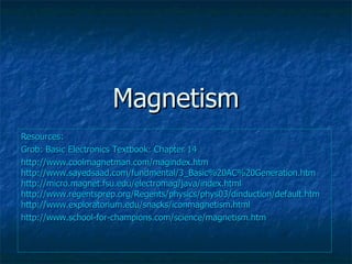 Magnetism Resources: Grob: Basic Electronics Textbook: Chapter 14 http://www.coolmagnetman.com/magindex.htm http://www.sayedsaad.com/fundmental/3_Basic%20AC%20Generation.htm http://micro.magnet.fsu.edu/electromag/java/index.html http://www.regentsprep.org/Regents/physics/phys03/dinduction/default.htm http://www.exploratorium.edu/snacks/iconmagnetism.html http://www.school-for-champions.com/science/magnetism.htm 