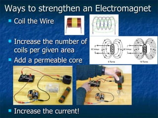 Ways to strengthen an Electromagnet Coil the Wire Increase the number of  coils per given area Add a permeable core Increase the current! 