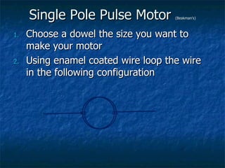 Single Pole Pulse Motor  (Beakman’s) Choose a dowel the size you want to make your motor Using enamel coated wire loop the wire in the following configuration 