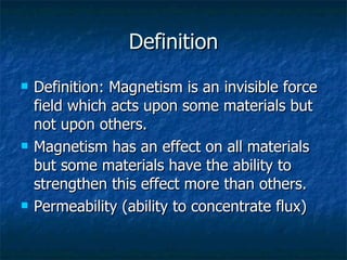 Definition Definition: Magnetism is an invisible force field which acts upon some materials but not upon others.  Magnetism has an effect on all materials but some materials have the ability to strengthen this effect more than others. Permeability (ability to concentrate flux) 