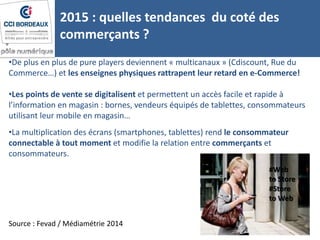 •De plus en plus de pure players deviennent « multicanaux » (Cdiscount, Rue du
Commerce…) et les enseignes physiques rattrapent leur retard en e-Commerce!
•Les points de vente se digitalisent et permettent un accès facile et rapide à
l’information en magasin : bornes, vendeurs équipés de tablettes, consommateurs
utilisant leur mobile en magasin…
2015 : quelles tendances du coté des
commerçants ?
12
Source : Fevad / Médiamétrie 2014
#Web
to Store
#Store
to Web
•La multiplication des écrans (smartphones, tablettes) rend le consommateur
connectable à tout moment et modifie la relation entre commerçants et
consommateurs.
 